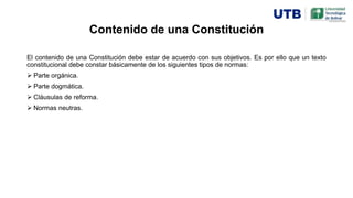 Contenido de una Constitución
El contenido de una Constitución debe estar de acuerdo con sus objetivos. Es por ello que un texto
constitucional debe constar básicamente de los siguientes tipos de normas:
 Parte orgánica.
 Parte dogmática.
 Cláusulas de reforma.
 Normas neutras.
 