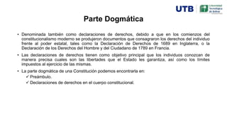 Parte Dogmática
• Denominada también como declaraciones de derechos, debido a que en los comienzos del
constitucionalismo moderno se produjeron documentos que consagraron los derechos del individuo
frente al poder estatal, tales como la Declaración de Derechos de 1689 en Inglaterra, o la
Declaración de los Derechos del Hombre y del Ciudadano de 1789 en Francia.
• Las declaraciones de derechos tienen como objetivo principal que los individuos conozcan de
manera precisa cuales son las libertades que el Estado les garantiza, así como los límites
impuestos al ejercicio de las mismas.
• La parte dogmática de una Constitución podemos encontrarla en:
 Preámbulo.
 Declaraciones de derechos en el cuerpo constitucional.
 