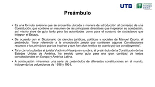 Preámbulo
• Es una fórmula solemne que se encuentra ubicada a manera de introducción al comienzo de una
Constitución, que contiene un resumen de las principales directrices que inspiraron su aprobación,
así mismo sirve de guía tanto para las autoridades como para el conjunto de ciudadanos que
integran el Estado.
• De acuerdo con el Diccionario de ciencias jurídicas, políticas y sociales de Manuel Osorio, el
preámbulo: “hace referencia a la enunciación previa que contienen algunas Constituciones
respecto a los principios que las inspiran y que han sido tenidos en cuenta por los constituyentes”.
• Tal y cómo lo plantea el jurista Vladimiro Naranjo en su obra, el preámbulo de la Constitución de los
Estados Unidos de América, ha servido como guía para una gran cantidad de textos
constitucionales en Europa y América Latina.
• A continuación miraremos una serie de preámbulos de diferentes constituciones en el mundo,
incluyendo las colombianas de 1886 y 1991.
 
