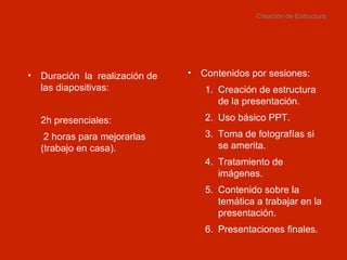 Creación de Estructura Contenidos por sesiones: Creación de estructura de la presentación. Uso básico PPT. Toma de fotografías si se amerita. Tratamiento de imágenes. Contenido sobre la temática a trabajar en la presentación. Presentaciones finales. Duración  la  realización de las diapositivas: 2h presenciales:   2 horas para mejorarlas (trabajo en casa). 