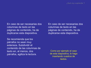 En caso de ser necesarias dos columnas de texto en las páginas de contenido , ha de duplicarse esta diapositiva. Se recomienda que los párrafos no sean muy extensos. Subdividir el contenido de las columnas de texto en, al menos, dos párrafos, agiliza la lectura. En caso de ser necesarias dos columnas de texto en las páginas de contenido , ha de duplicarse esta diapositiva. ¿Qué voy a aprender ? Como por ejemplo el caso de esta diapositiva, lo hago insertando cuadros de textos. 
