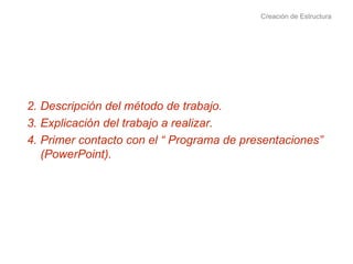 Creación de Estructura Descripción del método de trabajo.  Explicación del trabajo a realizar. Primer contacto con el “ Programa de presentaciones” (PowerPoint). 