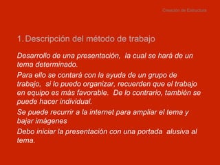 Creación de Estructura Descripción del método de trabajo Desarrollo de una presentación,  la cual se hará de un tema determinado.  Para ello se contará con la ayuda de un grupo de trabajo,  si lo puedo organizar, recuerden que el trabajo en equipo es más favorable.  De lo contrario, también se puede hacer individual. Se puede recurrir a la internet para ampliar el tema y bajar imágenes Debo iniciar la presentación con una portada  alusiva al tema. 