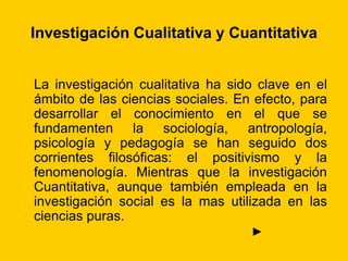 Investigación Cualitativa y Cuantitativa
La investigación cualitativa ha sido clave en el
ámbito de las ciencias sociales. En efecto, para
desarrollar el conocimiento en el que se
fundamenten la sociología, antropología,
psicología y pedagogía se han seguido dos
corrientes filosóficas: el positivismo y la
fenomenología. Mientras que la investigación
Cuantitativa, aunque también empleada en la
investigación social es la mas utilizada en las
ciencias puras.
►
 