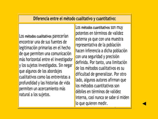►
Diferencia entre el método cualitativo y cuantitativo:
Los métodos cualitativos parecerían
encontrar una de sus fuentes de
legitimación primarias en el hecho
de que permiten una comunicación
más horizontal entre el investigador
y los sujetos investigados. Sin negar
que algunos de los abordajes
cualitativos como las entrevistas a
profundidad y las historias de vida
permiten un acercamiento más
natural a los sujetos.
Los métodos cuantitativos son muy
potentes en términos de validez
externa ya que con una muestra
representativa de la población
hacen inferencia a dicha población
con una seguridad y precisión
definida. Por tanto, una limitación
de los métodos cualitativos es su
dificultad de generalizar. Por otro
lado, algunos autores afirman que
los métodos cuantitativos son
débiles en términos de validez
interna, casi nunca se sabe si miden
lo que quieren medir. ◄
 