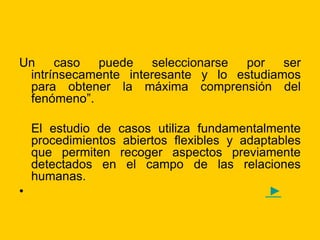 Un caso puede seleccionarse por ser
intrínsecamente interesante y lo estudiamos
para obtener la máxima comprensión del
fenómeno”.
El estudio de casos utiliza fundamentalmente
procedimientos abiertos flexibles y adaptables
que permiten recoger aspectos previamente
detectados en el campo de las relaciones
humanas.
• ►
 