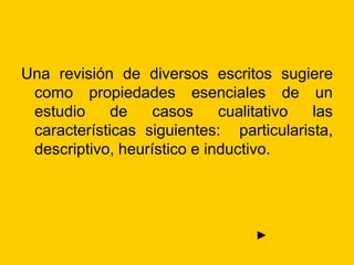 Una revisión de diversos escritos sugiere
como propiedades esenciales de un
estudio de casos cualitativo las
características siguientes: particularista,
descriptivo, heurístico e inductivo.
►
 