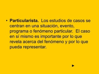 • Particularista. Los estudios de casos se
centran en una situación, evento,
programa o fenómeno particular. El caso
en sí mismo es importante por lo que
revela acerca del fenómeno y por lo que
pueda representar.
►
 