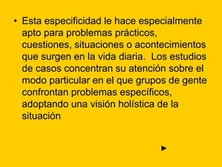 • Esta especificidad le hace especialmente
apto para problemas prácticos,
cuestiones, situaciones o acontecimientos
que surgen en la vida diaria. Los estudios
de casos concentran su atención sobre el
modo particular en el que grupos de gente
confrontan problemas específicos,
adoptando una visión holística de la
situación
►
 