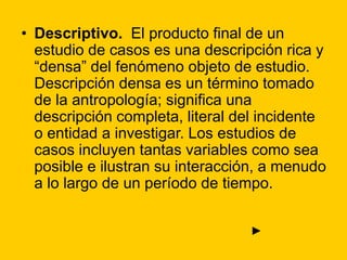 • Descriptivo. El producto final de un
estudio de casos es una descripción rica y
“densa” del fenómeno objeto de estudio.
Descripción densa es un término tomado
de la antropología; significa una
descripción completa, literal del incidente
o entidad a investigar. Los estudios de
casos incluyen tantas variables como sea
posible e ilustran su interacción, a menudo
a lo largo de un período de tiempo.
►
 
