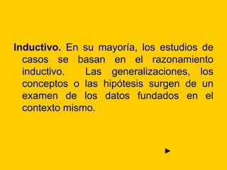 Inductivo. En su mayoría, los estudios de
casos se basan en el razonamiento
inductivo. Las generalizaciones, los
conceptos o las hipótesis surgen de un
examen de los datos fundados en el
contexto mismo.
►
 