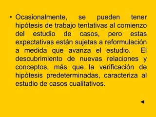 • Ocasionalmente, se pueden tener
hipótesis de trabajo tentativas al comienzo
del estudio de casos, pero estas
expectativas están sujetas a reformulación
a medida que avanza el estudio. El
descubrimiento de nuevas relaciones y
conceptos, más que la verificación de
hipótesis predeterminadas, caracteriza al
estudio de casos cualitativos.
◄
 