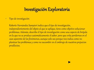 Investigación Exploratoria
• Tipo de investigación
Roberto Hernández Sampieri indica que el tipo de investigación,
independientemente del objeto al que se aplique, tiene como objetivo solucionar
problemas. Además, describe el tipo de investigación como una especie de brújula
en la que no se produce automáticamente el saber, pero que evita perdernos en el
caos aparente de los fenómenos, aunque solo sea porque nos indica como no
plantear los problemas y como no sucumbir en el embrujo de nuestros prejuicios
predilectos.
►
 