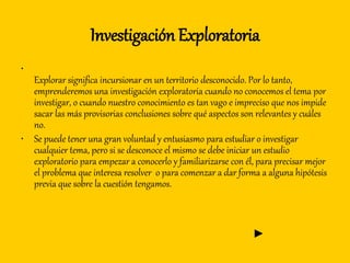 Investigación Exploratoria
•
Explorar significa incursionar en un territorio desconocido. Por lo tanto,
emprenderemos una investigación exploratoria cuando no conocemos el tema por
investigar, o cuando nuestro conocimiento es tan vago e impreciso que nos impide
sacar las más provisorias conclusiones sobre qué aspectos son relevantes y cuáles
no.
• Se puede tener una gran voluntad y entusiasmo para estudiar o investigar
cualquier tema, pero si se desconoce el mismo se debe iniciar un estudio
exploratorio para empezar a conocerlo y familiarizarse con él, para precisar mejor
el problema que interesa resolver o para comenzar a dar forma a alguna hipótesis
previa que sobre la cuestión tengamos.
►
 
