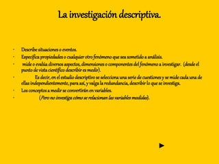 La investigación descriptiva.
• Describesituacioneso eventos.
• Especificapropiedadeso cualquierotrofenómenoqueseasometidoa análisis.
• mideo evalúadiversosaspectos,dimensioneso componentesdelfenómenoa investigar. (desdeel
puntode vistacientíficodescribiresmedir).
• Es decir,enelestudiodescriptivose seleccionaunaseriede cuestionesy se midecadaunade
ellasindependientemente,paraasí,y valgala redundancia, describirlo quese investiga.
• Losconceptosa medirse convertiránenvariables.
• (Peronoinvestigacómoserelacionanlasvariablesmedidas).
►
 