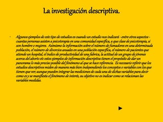 La investigación descriptiva.
• Algunosejemplosdeestetipodeestudiosescuandounestudionosindicará- entreotrosaspectos-
cuantaspersonasasistenapsicoterapiaenunacomunidadespecífica,aqueclasedepsicoterapia,si
sonhombreo mujeres. Asimismolainformaciónsobreelnúmerodefumadoresenunadeterminada
población,elnúmerodedivorciosanualesenunapoblaciónespecífica,elnúmerodepacientesque
atiendeunhospital,elíndicedeproductividaddeunafabrica,laactituddeungrupodejóvenes
acercadelabortoetcestosejemplosdeinformacióndescriptivatienenelpropósitodedarun
panoramalomásprecisoposibledelfenómenoalquesehacereferencia. Esnecesarioreferirquelos
estudiosdescriptivosmidendemaneramásbienindependientelosconceptoso variablesconlosque
tienenquever;aunquepuedenintegrarlasmedicionesdecadaunadedichasvariablesparadecir
comoesy semanifiestaelfenómenodeinterés,suobjetivono esindicarcomoserelacionanlas
variablesmedidas.
►
 
