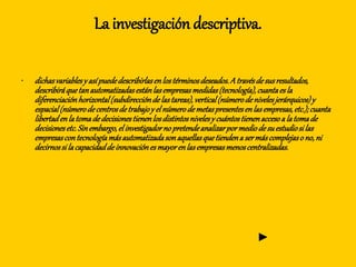 La investigación descriptiva.
• dichasvariablesy asípuededescribirlasenlostérminosdeseados.Atravésdesusresultados,
describiráquetanautomatizadasestánlasempresasmedidas(tecnología),cuantaesla
diferenciaciónhorizontal(subdireccióndelastareas),vertical(númerodenivelesjerárquicos)y
espacial(númerodecentrosdetrabajoy elnúmerodemetaspresentesenlasempresas,etc.);cuanta
libertadenlatomadedecisionestienenlosdistintosnivelesy cuántostienenaccesoa latomade
decisionesetc.Sinembargo,elinvestigadornopretendeanalizarpormediodesuestudiosilas
empresascontecnologíamásautomatizadasonaquellasquetiendena sermáscomplejaso no,ni
decirnossilacapacidaddeinnovaciónesmayorenlasempresasmenoscentralizadas.
►
 