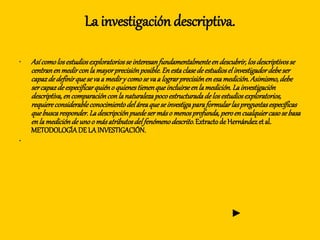 La investigación descriptiva.
• Asícomolosestudiosexploratoriosseinteresanfundamentalmenteendescubrir,losdescriptivosse
centranenmedirconlamayorprecisiónposible.Enestaclasedeestudioselinvestigadordebeser
capazdedefinirquesevaa mediry comosevaa lograrprecisiónenesamedición.Asimismo,debe
sercapazdeespecificarquiéno quienestienenqueincluirseenlamedición.Lainvestigación
descriptiva,encomparaciónconlanaturalezapocoestructuradadelosestudiosexploratorios,
requiereconsiderableconocimientodeláreaqueseinvestigaparaformularlaspreguntasespecíficas
quebuscaresponder.Ladescripciónpuedesermáso menosprofunda,peroencualquiercasosebasa
enlamedicióndeunoo másatributosdelfenómenodescrito.Extractode Hernándezetal.
METODOLOGÍADE LA INVESTIGACIÓN.
•
►
 