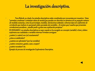 La investigación descriptiva.
• ParaBlalock,ya citado,losestudiosdescriptivosestán constituidosporencuenstaspormuestreo. Estas
“permitencondensaro sintetizardatosde mododquepuedanserdescritosen términosdeunpequeñonúmero
demedidassumarias,comolosporcentajes,medidas.desviacionesestándary diversostiposdecoeficientesde
correlaciónqueindicanen quégradoestánasociadasdosvariables...(lomismoque)cuadrosquepresentan
correlacionespeculiares...puedenpedira gritosuna explicaciónperspicaz”
• EN RESUMEN:Los estudios descriptivosse usan cuandose ha escogidoun concepto(variable)o ítemy deben
explorarse sus cualidades o variablesinternasPermitenaveriguar:
• ¿cuánto(o cuánto)son(es) exactamente?
• ¿cómose subdividen?
• ¿cuántosson afectados?(porlas variables)
• ¿cuántoconsumen,gastan,usan,ocupan?
• ¿cuántonecesitan? etc.
• Ejemplo de procesode investigación Exploratoria-Descriptiva.
◄
 