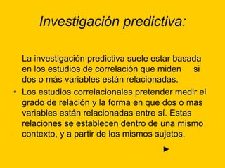 Investigación predictiva:
La investigación predictiva suele estar basada
en los estudios de correlación que miden si
dos o más variables están relacionadas.
• Los estudios correlacionales pretender medir el
grado de relación y la forma en que dos o mas
variables están relacionadas entre sí. Estas
relaciones se establecen dentro de una mismo
contexto, y a partir de los mismos sujetos.
►
 