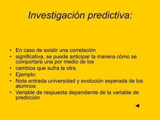 Investigación predictiva:
• En caso de existir una correlación
• significativa, se puede anticipar la manera cómo se
comportará una por medio de los
• cambios que sufra la otra.
• Ejemplo:
• Nota entrada universidad y evolución esperada de los
alumnos
• Variable de respuesta dependiente de la variable de
predicción
◄
 