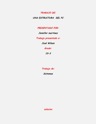 trabajo de:<br />Una estructura  del pc<br />presentado por:<br />Jennifer martinez<br />Trabajo presentado a:<br />José Wilson<br />Grado:<br />10-3<br />Trabajo de:<br />Sistemas<br />solucion<br />3/ significa hablar de organización, distribución  y combinación  de los elementos que llegan a formar parte de  un sistema de  cómputo que consta de  2 grupos de componentes  inseparables  como lo son:<br />-software<br />-hardware<br />4/Software<br />Es un equipamiento lógico de una computadora digital<br />Comprende el conjunto de los componentes lógicos necesarios que hacen posible la realización de tareas específicas, en contraposición a los componentes físicos, que son llamados hardware<br />Estos componentes son:<br />Aplicaciones informáticas  tales como el procesador de textos, que permite al usuario realizar todas las tareas concernientes a la edición de textos<br />El software de sistema, tal como el sistema operativo, que, básicamente, permite al resto de los programas funcionar adecuadamente, facilitando también la interacción entre los<br />Hardware<br />Corresponde a todas las partes tangibles de una computadora: sus componentes eléctricos, electrónicos, electromecánicos y mecánicos; sus cables, gabinetes o cajas<br />Algunas de sus partes son:<br />Pantalla o Monitor:Es un periférico de salida y en su superficie luminiscente es en la que se reproducen las imágenes. El monitor es el que mantiene informado al usuario de lo que está haciendo el computador en cada momento.Las características de un monitor dependen de la calidad de la imagen y esta del número de píxeles que dispone y del número de colores que pueda mostrar.La unidad central de proceso (CPU)   : es un conjunto de circuitos electrónicos digitales encargados de recibir la información de los dispositivos de entrada/salida, procesarla y enviarla de nuevo a los dispositivos de constituyéndose en la parte más importante del computador.<br /> <br />6/un  pc  funciona  cuando se introduce atreves  del sistema  alguna entrada de datos  por  ejemplo cuando  sedes lisa el ratón  sobre una  superficie plana como lo es  una mesa , atreves  de este movimiento se generan una serie de pulsos  que viajan  de las líneas electrónicas  asta  llegar a el microprocesador ya determinado.<br /> El microprocesador  se comunica con la tarjeta de video  que indica a  donde  se debe desplazar  el cursor   de esta  forma  el cursor  forma un movimiento en la pantalla.<br />Al usuario presionar 2 veces el botón izquierdo  esto provoca una serie de pulsos que van al  microprocesador  que explora  un sistema operativo que determina  que debe hacer <br />Cuando se tienen  todos los  datos disponibles  el disco duro   carga en la  memoria  RAM  al mismo tiempo se  modifica y se despliega  la tarjeta  de video  para que  aparezca  la  aplicación ya determinada en la pantalla <br />7/<br />RAM <br />Periféricos <br />Microprocesador <br />Disco duro<br />Ejecutar<br />8/  se puede   decir que  una  computadora es un organizador  de datos   que se compone de disco duros   y microprocesadores que asen que  podamos  lograr  ejecutar  varios procedimientos  y adquirir  varias  aplicaciones .<br />