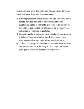Se generan una serie de pulsos que viajan a través de líneas
eléctricas hasta llegar al microprocesador.
2. El microprocesador procesa los datos y se comunica con la
tarjeta de video para indicarle que el cursor debe
desplazarse sobre el ambiente grafico en la distancia y la
dirección seleccionadas por el usuario, así el movimiento
del cursor se realiza en la pantalla.
3. Una vez elegida la aplicación para ejecutar el programa, se
le indica al microprocesador que debe explorar en su
sistema operativo para determinar que debe hacer.
4. El disco duro carga los datos en la memoria RAM, al mismo
tiempo se modifica el despliegue de la tarjeta de video,
para que la aplicación aparezca en la pantalla.
 