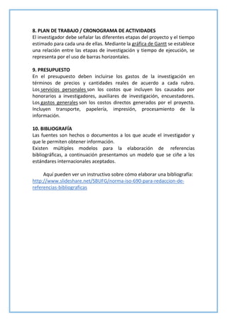 8. PLAN DE TRABAJO / CRONOGRAMA DE ACTIVIDADES
El investigador debe señalar las diferentes etapas del proyecto y el tiempo
estimado para cada una de ellas. Mediante la gráfica de Gantt se establece
una relación entre las etapas de investigación y tiempo de ejecución, se
representa por el uso de barras horizontales.
9. PRESUPUESTO
En el presupuesto deben incluirse los gastos de la investigación en
términos de precios y cantidades reales de acuerdo a cada rubro.
Los servicios personales son los costos que incluyen los causados por
honorarios a investigadores, auxiliares de investigación, encuestadores.
Los gastos generales son los costos directos generados por el proyecto.
Incluyen transporte, papelería, impresión, procesamiento de la
información.
10. BIBLIOGRAFÍA
Las fuentes son hechos o documentos a los que acude el investigador y
que le permiten obtener información.
Existen múltiples modelos para la elaboración de referencias
bibliográficas, a continuación presentamos un modelo que se ciñe a los
estándares internacionales aceptados.
Aquí pueden ver un instructivo sobre cómo elaborar una bibliografía:
http://www.slideshare.net/SBUFG/norma-iso-690-para-redaccion-de-
referencias-bibliograficas
 