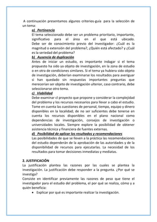 A continuación presentamos algunos criterios-guía para la selección de
un tema:
a) Pertinencia
El tema seleccionado debe ser un problema prioritario, importante,
significativo para el área en el que está ubicado.
Debe ser de conocimiento previo del investigador: ¿Cuál es la
magnitud o extensión del problema?, ¿Quién está afectado? y ¿Cuál
es la seriedad del problema?
b) Ausencia de duplicación
Antes de iniciar un estudio, es importante indagar si el tema
propuesto ha sido ya objeto de investigación, en la zona de estudio
o en otra de condiciones similares. Si el tema ya hubiera sido objeto
de investigación, deberían examinarse los resultados para averiguar
si han quedado sin respuestas importantes preguntas que
merecerían ser objeto de investigación ulterior, caso contrario, debe
seleccionarse otro tema.
c) Viabilidad
Debe examinar cl proyecto que propone y considerar la complejidad
del problema y los recursos necesarios para llevar a cabo el estudio.
Tome en cuenta las cuestiones de personal, tiempo, equipo y dinero
disponibles en la localidad; de no ser suficientes debe tenerse en
cuenta los recursos disponibles en el plano nacional como
dependencias de investigación, consejos de investigación o
universidades locales. Siempre explore la posibilidad de obtener
asistencia técnica y financiera de fuentes externas.
d) Posibilidad de aplicar los resultados y recomendaciones
Las posibilidades de que se lleven a la práctica las recomendaciones
del estudio dependerán de la aprobación de las autoridades y de la
disponibilidad de recursos para ejecutarlas. La necesidad de los
resultados para tomar decisiones inmediatas y mediatas.
2. JUSTIFICACIÓN
La justificación plantea las razones por las cuales se plantea la
investigación. La justificación debe responder a la pregunta. ¿Por qué se
investiga?
Consiste en identificar previamente las razones de peso que tiene el
investigador para el estudio del problema, el por qué se realiza, cómo y a
quién beneficia:
 Explicar por qué es importante realizar la investigación.
 