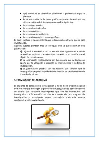 Qué beneficios se obtendrían al resolver la problemática que se
plantean.
 En el desarrollo de la investigación se puede dimensionar en
diferentes tipos de intereses como son los siguientes:
 Intereses personales,
 Intereses institucionales,
 Intereses políticos,
 Intereses armamentísticos,
 Intereses tecnológicos más específicos.
Es decir, explicar el tipo de interés que se tenga sobre el tema que se esté
investigando.
Algunos autores plantean tres (3) enfoques que se puntualizan en una
justificación:
a) La justificación teórica son las razones que argumentan el deseo
de verificar, rechazar o aportar aspectos teóricos en relación con el
objeto de conocimiento.
b) La justificación metodológica son las razones que sustentan un
aporte por la utilización o creación de instrumentos y modelos de
investigación.
c) La justificación práctica son las razones que señalan que la
investigación propuesta ayudará en la solución de problemas o en la
toma de decisiones.
3. FORMULACIÓN DEL PROBLEMA
Es el punto de partida de la investigación si no se tiene problema alguno
no hay nada que investigar. El proceso de investigación se debe iniciar con
un diseño que responda interrogantes que son las inquietudes del
investigador. La formulación se plantea a través de una pregunta de
investigación, el investigador espera responderla y de esta manera
resolver el problema planteado.
 