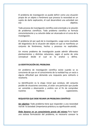 El problema de investigación se puede definir como una situación
propia de un objeto o fenómeno que provoca la necesidad en un
sujeto de darle explicación, él cuál desarrollará una actividad con
ese objetivo.
Todo proceso de investigación científica está orientado a la solución
de problemas científicos. Todo problema científico se formula
conscientemente y su solución debe ser alcanzada en el curso de la
investigación.
El problema (el por qué) de la investigación, surge como resultado
del diagnóstico de la situación del objeto en que se manifiesta un
conjunto de fenómenos, hechos y procesos no explicables.
Un mismo problema de investigación puede admitir diferentes
planteamientos y distintas soluciones, según el punto de vista
conceptual desde el cual se lo analice y defina.
LA IDENTIFICACIÓN DEL PROBLEMA
Un problema de investigación científica existe cuando se es
consciente de que en el conocimiento de la realidad hay un vacío o
alguna dificultad que demanda una respuesta para colmarla o
resolverla.
La identificación es la etapa inicial que conduce, del conjunto
posible de situaciones concretas, al aislar una particular que puede
ser sometida a observación y análisis con el fin de comprobar
nuestras hipótesis o suposiciones.
REQUISITOS QUE DEBE REUNIR UN PROBLEMA CIENTÍFICO
Ser objetivo: Todo problema tiene que responder a una necesidad
real de la sociedad: (Importancia práctica y su significación social).
Debe basarse en un conocimiento previo del mismo: Para lograr
una exitosa formulación del problema, es necesario conocer la
 