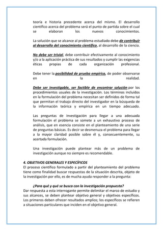 teoría e historia precedente acerca del mismo. El desarrollo
científico acerca del problema será el punto de partida sobre el cual
se elaboran los nuevos conocimientos.
La solución que se alcance al problema estudiado debe de contribuir
al desarrollo del conocimiento científico, al desarrollo de la ciencia.
No debe ser trivial, debe contribuir efectivamente al conocimiento
y/o a la aplicación práctica de sus resultados y cumplir las exigencias
éticas propias de cada organización profesional.
Debe tener la posibilidad de prueba empírica, de poder observarse
en la realidad.
Debe ser investigable, ser factible de encontrar solución por los
procedimientos usuales de la investigación. Los términos incluidos
en la formulación del problema necesitan ser definidos de forma tal
que permitan el trabajo directo del investigador en la búsqueda de
la información teórica y empírica en un tiempo adecuado.
Las preguntas de investigación para llegar a una adecuada
formulación el problema se somete a un exhaustivo proceso de
análisis, que en esencia consiste en el planteamiento de una serie
de preguntas básicas. Es decir se desmenuza el problema para llegar
a la mayor claridad posible sobre él y, consecuentemente, su
acertada formulación.
Una investigación puede plantear más de un problema de
investigación aunque no siempre es recomendable.
4. OBJETIVOS GENERALES Y ESPECÍFICOS
El proceso científico formulado a partir del planteamiento del problema
tiene como finalidad buscar respuestas de la situación descrita, objeto de
la investigación por ello, es de mucha ayuda responder a la pregunta:
¿Para qué y qué se busca con la investigación propuesta?
Dar respuesta a esta interrogante permite delimitar el marco de estudio y
sus alcances, se deben plantear objetivo general y objetivos específicos.
Los primeros deben ofrecer resultados amplios; los específicos se refieren
a situaciones particulares que inciden en el objetivo general.
 