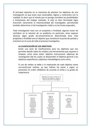El principal requisito en el momento de plantear los objetivos de una
investigación es que estos sean alcanzables, lógicos y coherentes con la
realidad. Es decir que el interés que se persiga considere las posibilidades
y limitaciones del trabajo realizado. Si este es bien formulado logra
transmitir claramente la intencionalidad del investigador, permitiendo
también determinar si tal investigación rindió o no los frutos esperados.
Toda investigación nace con un propósito o finalidad, algunas tratan de
contribuir en la solución de un problema en particular, otras esperan
alcanzar algún grado de conocimiento en determinada área. Este
propósito o finalidad será el objetivo que constituirá el punto de partida y
orientará así el curso de todo el proceso investigativo.
LA CLASIFICACIÓN DE LOS OBJETIVOS
Existe una serie de clasificaciones para los objetivos que nos
permiten decidir sobre los medios y las herramientas que vayamos a
emplear, entre estos están‫׃‬ objetivo instruccional, objetivos de
investigación (de los cuales se desprenden el objetivo general y los
objetivos específicos) y objetivos metodológicos entre otros.
El uso de verbos se debe a la implicación de cada objetivo como
una acción por realizar, ya que indican los pasos a seguir se
presentan en orden alfabético de acuerdo al verbo y su grado de
importancia.
 