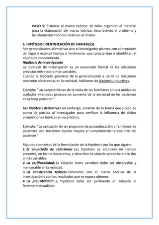 PASO 5: Elaborar el marco teórico. Se debe organizar el material
para la elaboración del marco teórico; describiendo el problema y
los elementos teóricos relativos al mismo.
6. HIPÓTESIS (IDENTIFICACIÓN DE VARIABLES)
Son proposiciones afirmativas que el investigador plantea con el propósito
de llegar a explicar hechos o fenómenos que caracterizan o identifican el
objeto de conocimiento.
Hipótesis de investigación
La hipótesis de investigación es un enunciado formal de las relaciones
previstas entre dos o más variables.
Cuando la hipótesis proviene de la generalización a partir de relaciones
concretas observadas en la realidad, hablamos de hipótesis inductivas.
Ejemplo: “Las características de la visita de los familiares en una unidad de
cuidados intensivos produce un aumento de la ansiedad en los pacientes
en la hora posterior.”
Las hipótesis deductivas sin embargo, emanan de la teoría que sirven de
punto de partida al investigador para verificar la influencia de dichas
proposiciones teóricas en su práctica.
Ejemplo: “La aplicación de un programa de psicoeducación a familiares de
pacientes con trastorno bipolar mejora el cumplimiento terapéutico del
paciente.”
Algunos elementos de la formulación de la hipótesis son los que siguen:
1. El enunciado de relaciones: Las hipótesis se enuncian en tiempo
presente, en forma declarativa, y describen la relación predicha entre dos
o más variables.
2. La verificabilidad: La relación entre variables debe ser observable y
mensurable en la realidad.
3. La consistencia teórica: Coherente con el marco teórico de la
investigación y con los resultados que se espera obtener.
4. La plausibilidad: La hipótesis debe ser pertinente en relación al
fenómeno estudiado.
 