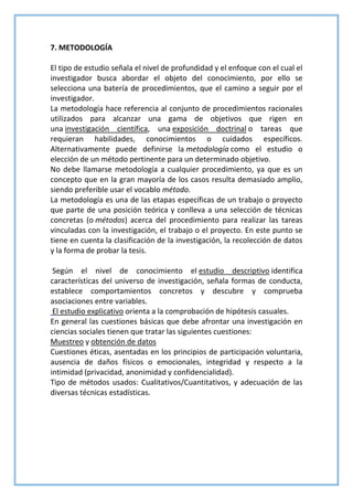 7. METODOLOGÍA
El tipo de estudio señala el nivel de profundidad y el enfoque con el cual el
investigador busca abordar el objeto del conocimiento, por ello se
selecciona una batería de procedimientos, que el camino a seguir por el
investigador.
La metodología hace referencia al conjunto de procedimientos racionales
utilizados para alcanzar una gama de objetivos que rigen en
una investigación científica, una exposición doctrinal o tareas que
requieran habilidades, conocimientos o cuidados específicos.
Alternativamente puede definirse la metodología como el estudio o
elección de un método pertinente para un determinado objetivo.
No debe llamarse metodología a cualquier procedimiento, ya que es un
concepto que en la gran mayoría de los casos resulta demasiado amplio,
siendo preferible usar el vocablo método.
La metodología es una de las etapas específicas de un trabajo o proyecto
que parte de una posición teórica y conlleva a una selección de técnicas
concretas (o métodos) acerca del procedimiento para realizar las tareas
vinculadas con la investigación, el trabajo o el proyecto. En este punto se
tiene en cuenta la clasificación de la investigación, la recolección de datos
y la forma de probar la tesis.
Según el nivel de conocimiento el estudio descriptivo identifica
características del universo de investigación, señala formas de conducta,
establece comportamientos concretos y descubre y comprueba
asociaciones entre variables.
El estudio explicativo orienta a la comprobación de hipótesis casuales.
En general las cuestiones básicas que debe afrontar una investigación en
ciencias sociales tienen que tratar las siguientes cuestiones:
Muestreo y obtención de datos
Cuestiones éticas, asentadas en los principios de participación voluntaria,
ausencia de daños físicos o emocionales, integridad y respecto a la
intimidad (privacidad, anonimidad y confidencialidad).
Tipo de métodos usados: Cualitativos/Cuantitativos, y adecuación de las
diversas técnicas estadísticas.
 