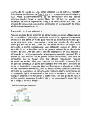 reconvierte la salida en una señal eléctrica en el extremo receptor.
Actualmente los sistemas de fibra óptica son capaces de transmitir datos a
1000 Mbps. Experimentalmente se ha demostrado que los láseres
potentes pueden llegar a excitar fibras de 100 km. de longitud sin
necesidad de utilizar repetidores, aunque la velocidad es mas baja. Los
enlaces de fibra óptica están siendo empleados en la instalación de líneas
telefónicas de larga distancia.
Transmisión por trayectoria óptica
Aunque muchos de los sistemas de comunicación de datos utilizan cables
de cobre o fibras ópticas para realizar la transmisión, algunos simplemente
emplean el aire como un medio para hacerlo. La transmisión de datos por
rayos infrarrojos, láser, microondas o radio, no necesita de otro medio
físico que no sea el aire. Cada una de estas técnicas se adapta a la
perfección a ciertas aplicaciones. Una aplicación común en donde el
recorrido de un cable o fibra resulta en general indeseable, es el caso del
tendido de una LAN por varios edificios localizados en una escuela u
oficinas de un centro empresarial, o bien en un complejo industrial. En el
interior de cada edificio, la LAN puede utilizar cobre o fibra, pero para las
conexiones que se hagan entre los edificios necesitarían hacerse
excavaciones en las calles para construir una instalación soterrada. Esto
en general constituye un gasto considerable. Por otra parte, el hecho de
poner un transmisor y receptor láser o infrarrojo en lo alto de un edificio
resulta sumamente económico, fácil de llevar a cabo y casi siempre estará
permitida su realización. La comunicación mediante láser o luz infrarroja es
por completo digital, altamente directiva y en consecuencia casi inmune a
cualquier problema de derivación u obstrucción. Por otra parte, la lluvia y
neblina pueden ocasionar interferencia en la comunicación dependiendo
de la longitud de onda elegida.
Comunicación por satélites
 