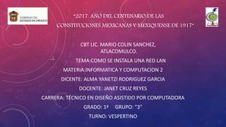 “2017. AÑO DEL CENTENARIO DE LAS
CONSTITUCIONES MEXICANAS Y MEXIQUENSE DE 1917”
CBT LIC. MARIO COLIN SANCHEZ,
ATLACOMULCO.
TEMA:COMO SE INSTALA UNA RED LAN
MATERIA:INFORMATICA Y COMPUTACION 2
DICENTE: ALMA YANETZI RODRIGUEZ GARCIA
DOCENTE: JANET CRUZ REYES
CARRERA: TÉCNICO EN DISEÑO ASISTIDO POR COMPUTADORA
GRADO: 1ª GRUPO: ”3”
TURNO: VESPERTINO
 