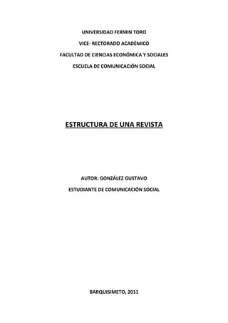 UNIVERSIDAD FERMIN TORO

       VICE- RECTORADO ACADÉMICO

FACULTAD DE CIENCIAS ECONÓMICA Y SOCIALES

    ESCUELA DE COMUNICACIÓN SOCIAL




  ESTRUCTURA DE UNA REVISTA




        AUTOR: GONZÁLEZ GUSTAVO

   ESTUDIANTE DE COMUNICACIÓN SOCIAL




           BARQUISIMETO, 2011
 