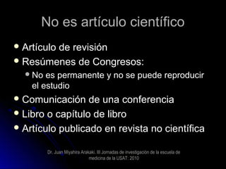 No es artículo científicoNo es artículo científico
 Artículo de revisiónArtículo de revisión
 Resúmenes de Congresos:Resúmenes de Congresos:
No es permanente y no se puede reproducirNo es permanente y no se puede reproducir
el estudioel estudio
 Comunicación de una conferenciaComunicación de una conferencia
 Libro o capítulo de libroLibro o capítulo de libro
 Artículo publicado en revista no científicaArtículo publicado en revista no científica
Dr. Juan Miyahira Arakaki. III Jornadas de investigaciòn de la escuela de
medicina de la USAT: 2010
 