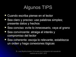 Algunos TIPSAlgunos TIPS
 Cuando escriba piense en el lectorCuando escriba piense en el lector
 Sea claro y preciso: use palabras simples;Sea claro y preciso: use palabras simples;
presente datos y hechospresente datos y hechos
 Sea conciso: evite lo innecesario, vaya al granoSea conciso: evite lo innecesario, vaya al grano
 Sea convincente: atraiga el interés ySea convincente: atraiga el interés y
compromiso del lectorcompromiso del lector
 Sea coherente: escoja lo relevante, establezcaSea coherente: escoja lo relevante, establezca
un orden y haga conexiones lógicasun orden y haga conexiones lógicas
Dr. Juan Miyahira Arakaki. III Jornadas de investigaciòn de la escuela de
medicina de la USAT: 2010
 