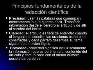 Principios fundamentales de laPrincipios fundamentales de la
redacción científicaredacción científica
 Precisión:Precisión: usar las palabras que comunicanusar las palabras que comunican
exactamente lo que quieres decir. Transferirexactamente lo que quieres decir. Transferir
información desde el cerebro al artículo y de allíinformación desde el cerebro al artículo y de allí
al cerebro del lector.al cerebro del lector.
 Claridad: eClaridad: el artículo es fácil de entender cuandol artículo es fácil de entender cuando
el lenguaje es sencillo, las oraciones están bienel lenguaje es sencillo, las oraciones están bien
construidas y cada párrafo desarrolla su temaconstruidas y cada párrafo desarrolla su tema
siguiendo un orden lógico.siguiendo un orden lógico.
 BrevedadBrevedad- brevedad significa incluir solamente- brevedad significa incluir solamente
la información que es pertinente al contenido della información que es pertinente al contenido del
artículo y comunicarla con el menor númeroartículo y comunicarla con el menor número
posible de palabras.posible de palabras.
 