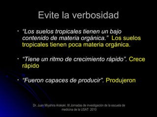 Evite la verbosidadEvite la verbosidad
• ““Los suelos tropicales tienen un bajoLos suelos tropicales tienen un bajo
contenido de materia orgánica.”contenido de materia orgánica.” Los suelosLos suelos
tropicales tienen poca materia orgánica.tropicales tienen poca materia orgánica.
• ““Tiene un ritmo de crecimiento rápido”.Tiene un ritmo de crecimiento rápido”. CreceCrece
rápidorápido
• ““Fueron capaces de producir”.Fueron capaces de producir”. ProdujeronProdujeron
Dr. Juan Miyahira Arakaki. III Jornadas de investigaciòn de la escuela de
medicina de la USAT: 2010
 