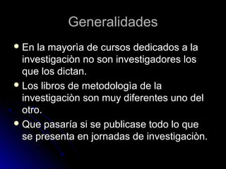 GeneralidadesGeneralidades
 En la mayorìa de cursos dedicados a laEn la mayorìa de cursos dedicados a la
investigaciòn no son investigadores losinvestigaciòn no son investigadores los
que los dictan.que los dictan.
 Los libros de metodologìa de laLos libros de metodologìa de la
investigaciòn son muy diferentes uno delinvestigaciòn son muy diferentes uno del
otro.otro.
 Que pasaría si se publicase todo lo queQue pasaría si se publicase todo lo que
se presenta en jornadas de investigaciòn.se presenta en jornadas de investigaciòn.
 