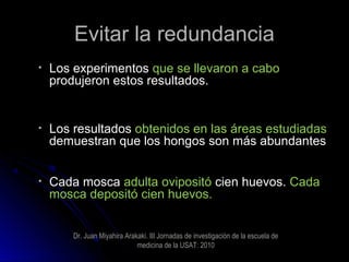 Evitar la redundanciaEvitar la redundancia
• Los experimentosLos experimentos que se llevaron a caboque se llevaron a cabo
produjeron estos resultados.produjeron estos resultados.
• Los resultadosLos resultados obtenidos en las áreas estudiadasobtenidos en las áreas estudiadas
demuestran que los hongos son más abundantesdemuestran que los hongos son más abundantes
• Cada moscaCada mosca adulta ovipositóadulta ovipositó cien huevos.cien huevos. CadaCada
mosca depositó cien huevos.mosca depositó cien huevos.
Dr. Juan Miyahira Arakaki. III Jornadas de investigaciòn de la escuela de
medicina de la USAT: 2010
 