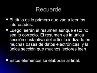 RecuerdeRecuerde
 El tìtulo es lo primero que van a leer losEl tìtulo es lo primero que van a leer los
interesados.interesados.
 Luego leerán el resumen aunque esto noLuego leerán el resumen aunque esto no
sea lo correcto.sea lo correcto. El resumen es la únicaEl resumen es la única
sección sustantiva del artículo indizado ensección sustantiva del artículo indizado en
muchas bases de datos electrónicas, y lamuchas bases de datos electrónicas, y la
única sección que muchos lectores leenúnica sección que muchos lectores leen
 Èstos elementos se elaboran al final.Èstos elementos se elaboran al final.
 