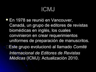 ICMJICMJ
En 1978 se reunió en Vancouver,
Canadá, un grupo de editores de revistas
biomédicas en inglés, los cuales
convinieron en crear requerimientos
uniformes de preparación de manuscritos.
�Este grupo evolucionó al llamado Comité
Internacional de Editores de Revistas
Médicas (ICMJ): Actualizaciòn 2010.
 