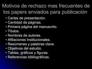 Motivos de rechazo mas frecuentes deMotivos de rechazo mas frecuentes de
los papers enviados para publicaciónlos papers enviados para publicación
• Cartas de presentación.
• Cantidad de páginas.
• Primera página del manuscrito.
• Títulos.
• Nombres de autores.
• Afiliaciones Institucionales.
• Resúmenes y palabras clave.
• Objetivos del estudio.
• Tablas, gráficos y figuras.
• Referencias bibliográficas.
 