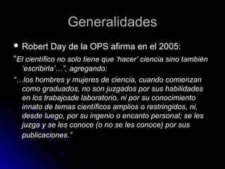 GeneralidadesGeneralidades
 Robert Day de la OPS afirma en el 2005:Robert Day de la OPS afirma en el 2005:
“El científico no solo tiene que ‘hacer’ ciencia sino también
‘escribirla’…”, agregando:
“…los hombres y mujeres de ciencia, cuando comienzan
como graduados, no son juzgados por sus habilidades
en los trabajosde laboratorio, ni por su conocimiento
innato de temas científicos amplios o restringidos, ni,
desde luego, por su ingenio o encanto personal; se les
juzga y se les conoce (o no se les conoce) por sus
publicaciones.”
 