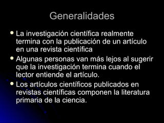 GeneralidadesGeneralidades
 La investigación científica realmenteLa investigación científica realmente
termina con la publicación de un artículotermina con la publicación de un artículo
en una revista científicaen una revista científica
 Algunas personas van más lejos al sugerirAlgunas personas van más lejos al sugerir
que la investigación termina cuando elque la investigación termina cuando el
lector entiende el artículo.lector entiende el artículo.
 Los artículos científicos publicados enLos artículos científicos publicados en
revistas científicas componen la literaturarevistas científicas componen la literatura
primaria de la ciencia.primaria de la ciencia.
 