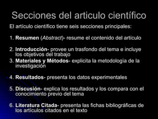 Secciones del articulo científicoSecciones del articulo científico
El artículo científico tiene seis secciones principales:El artículo científico tiene seis secciones principales:
1.1. ResumenResumen ((AbstractAbstract)- resume el contenido del artículo)- resume el contenido del artículo
2.2. IntroducciónIntroducción- provee un trasfondo del tema e incluye- provee un trasfondo del tema e incluye
los objetivos del trabajolos objetivos del trabajo
3.3. Materiales y MétodosMateriales y Métodos- explicita la metodologìa de la- explicita la metodologìa de la
investigacióninvestigación
4.4. ResultadosResultados- presenta los datos experimentales- presenta los datos experimentales
5.5. DiscusiónDiscusión- explica los resultados y los compara con el- explica los resultados y los compara con el
conocimiento previo del temaconocimiento previo del tema
6.6. Literatura CitadaLiteratura Citada- presenta las fichas bibliográficas de- presenta las fichas bibliográficas de
los artículos citados en el textolos artículos citados en el texto
 